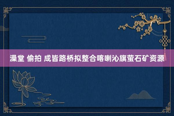 澡堂 偷拍 成皆路桥拟整合喀喇沁旗萤石矿资源
