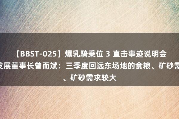 【BBST-025】爆乳騎乗位 3 直击事迹说明会 | 海通发展董事长曾而斌:三季度回远东场地的食粮、矿砂需求较大