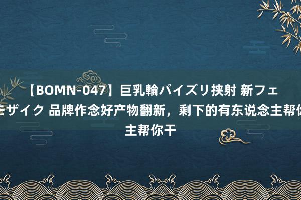 【BOMN-047】巨乳輪パイズリ挟射 新フェチモザイク 品牌作念好产物翻新，剩下的有东说念主帮你干
