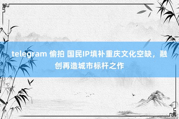 telegram 偷拍 国民IP填补重庆文化空缺，融创再造城市标杆之作
