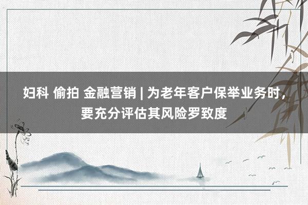 妇科 偷拍 金融营销 | 为老年客户保举业务时，要充分评估其风险罗致度