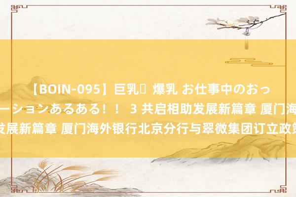 【BOIN-095】巨乳・爆乳 お仕事中のおっぱいがあたるシチュエーションあるある！！ 3 共启相助发展新篇章 厦门海外银行北京分行与翠微集团订立政策相助契约