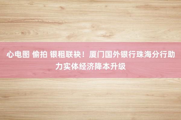 心电图 偷拍 银租联袂!厦门国外银行珠海分行助力实体经济降本升级