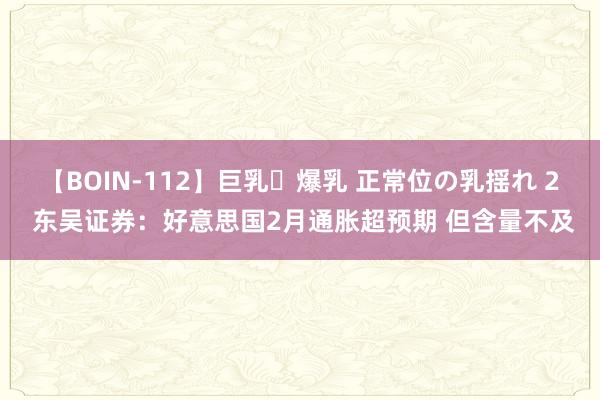 【BOIN-112】巨乳・爆乳 正常位の乳揺れ 2 东吴证券:好意思国2月通胀超预期 但含量不及