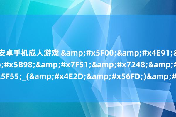 安卓手机成人游戏 &#x5F00;&#x4E91;&#x7684;&#x5B98;&#x7F51;&#x7248;&#x767B;&#x5F55;_(&#x4E2D;&#x56FD;)&#x624B;&#x673A;&#x7F51;&#x7AD9;
