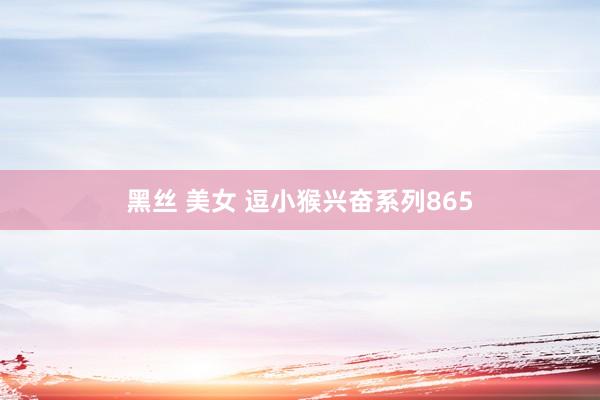 黑丝 美女 逗小猴兴奋系列865