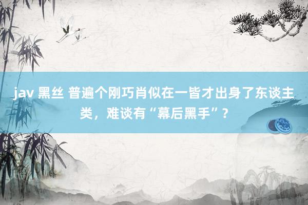jav 黑丝 普遍个刚巧肖似在一皆才出身了东谈主类，难谈有“幕后黑手”？