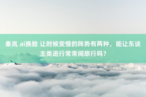 秦岚 ai换脸 让时候变慢的阵势有两种，能让东谈主类进行常常间旅行吗？