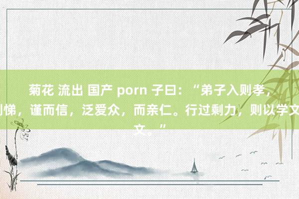 菊花 流出 国产 porn 子曰:“弟子入则孝,出则悌,谨而信,泛爱众,而亲仁。行过剩力,则以学文。”