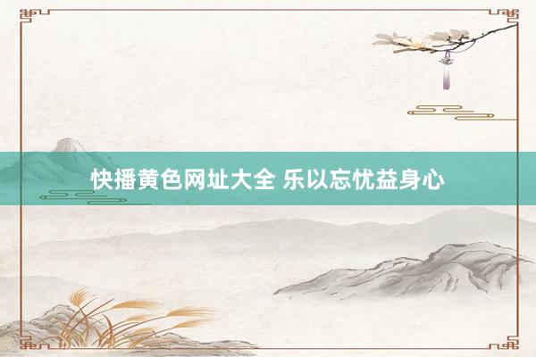 快播黄色网址大全 乐以忘忧益身心