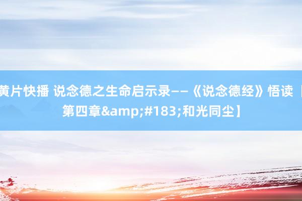 黄片快播 说念德之生命启示录——《说念德经》悟读【第四章&#183;和光同尘】