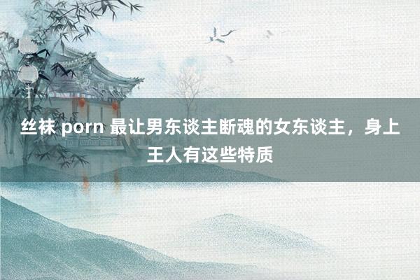 丝袜 porn 最让男东谈主断魂的女东谈主,身上王人有这些特质