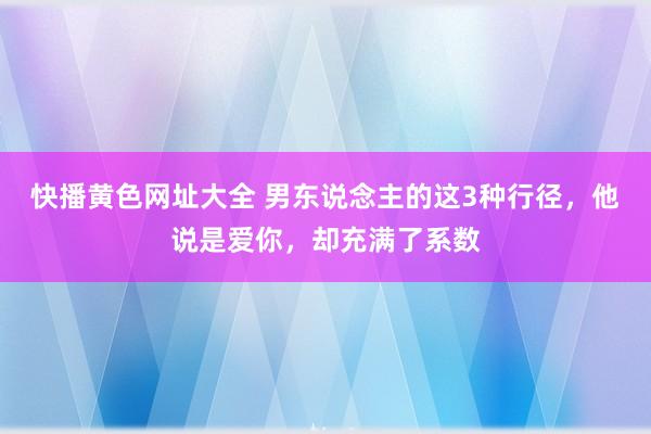 快播黄色网址大全 男东说念主的这3种行径，他说是爱你，却充满了系数