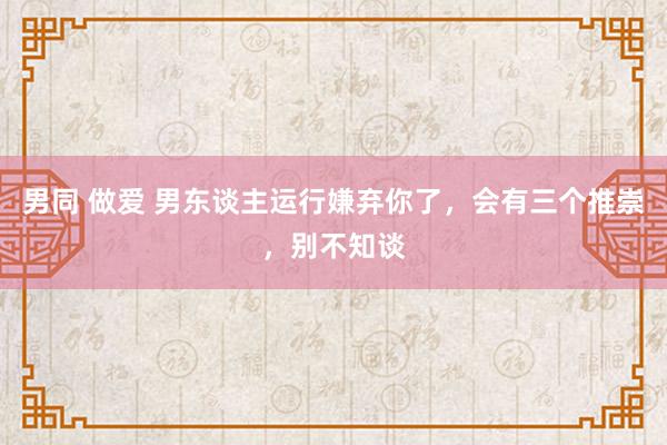男同 做爱 男东谈主运行嫌弃你了,会有三个推崇,别不知谈