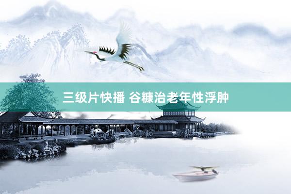 三级片快播 谷糠治老年性浮肿