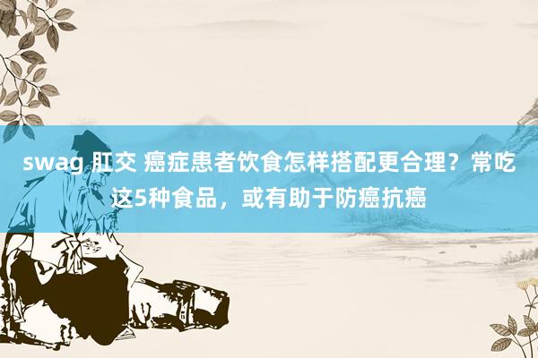 swag 肛交 癌症患者饮食怎样搭配更合理？常吃这5种食品，或有助于防癌抗癌