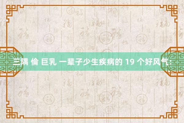 三隅 倫 巨乳 一辈子少生疾病的 19 个好风气: