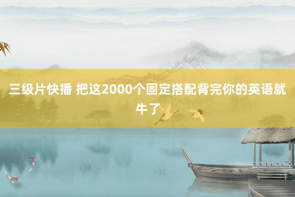 三级片快播 把这2000个固定搭配背完你的英语就牛了