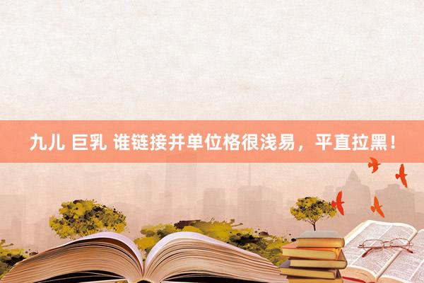 九儿 巨乳 谁链接并单位格很浅易,平直拉黑!
