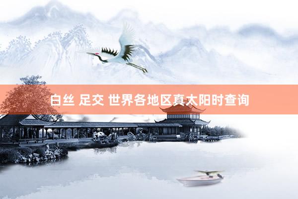 白丝 足交 世界各地区真太阳时查询
