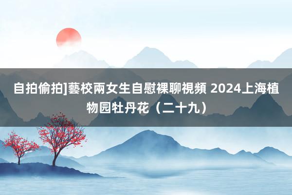 自拍偷拍]藝校兩女生自慰裸聊視頻 2024上海植物园牡丹花（二十九）