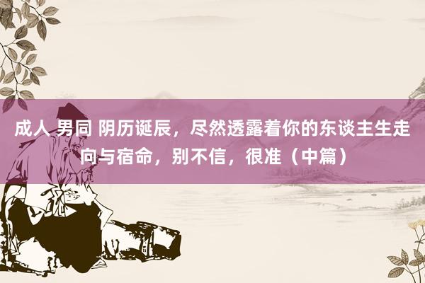 成人 男同 阴历诞辰,尽然透露着你的东谈主生走向与宿命,别不信,很准(中篇)