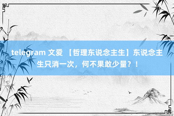 telegram 文爱 【哲理东说念主生】东说念主生只消一次,何不果敢少量?!