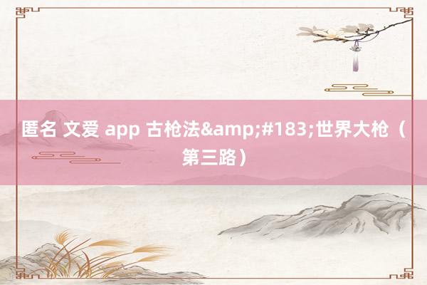 匿名 文爱 app 古枪法&#183;世界大枪（第三路）