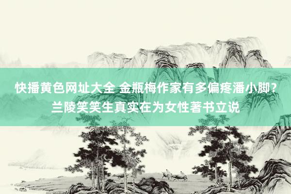 快播黄色网址大全 金瓶梅作家有多偏疼潘小脚？兰陵笑笑生真实在为女性著书立说