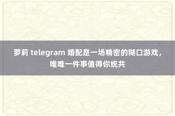 萝莉 telegram 婚配是一场精密的糊口游戏，唯唯一件事值得你统共