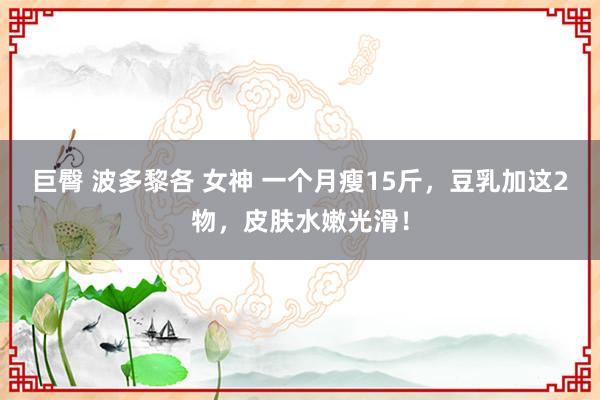 巨臀 波多黎各 女神 一个月瘦15斤，豆乳加这2物，皮肤水嫩光滑！
