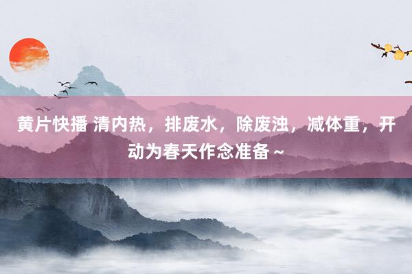 黄片快播 清内热，排废水，除废浊，减体重，开动为春天作念准备～