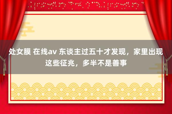 处女膜 在线av 东谈主过五十才发现，家里出现这些征兆，多半不是善事
