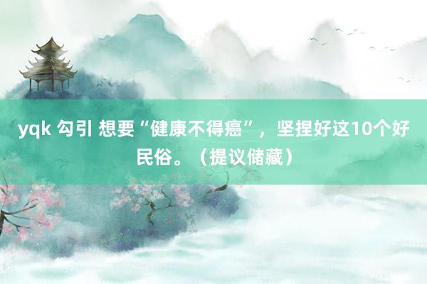 yqk 勾引 想要“健康不得癌”，坚捏好这10个好民俗。（提议储藏）