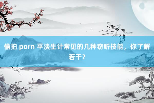 偷拍 porn 平淡生计常见的几种窃听技能，你了解若干？