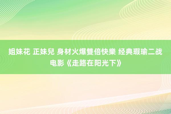 姐妹花 正妹兒 身材火爆雙倍快樂 经典瑕瑜二战电影《走路在阳光下》